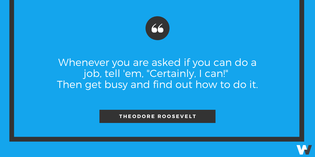 “Whenever you are asked if you can do a job, tell 'em, ‘Certainly, I can!’ Then get busy and find out how to do it.” Theodore Roosevelt